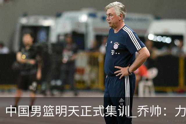 中国男篮明天正式集训 乔帅：力争奥运会门票