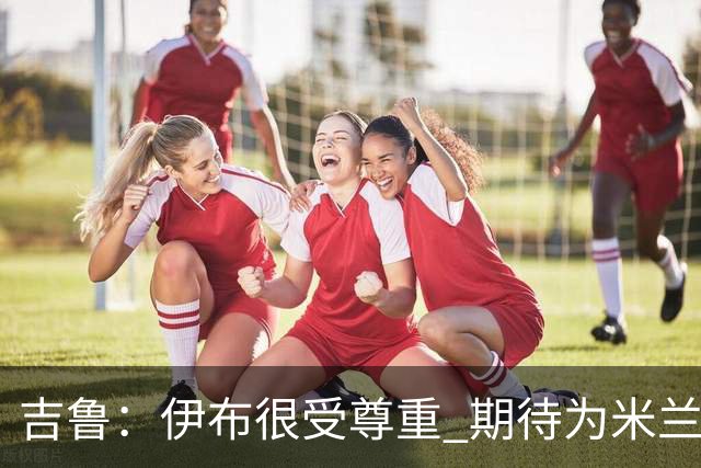 吉鲁：伊布很受尊重 期待为米兰取得伟大的成就